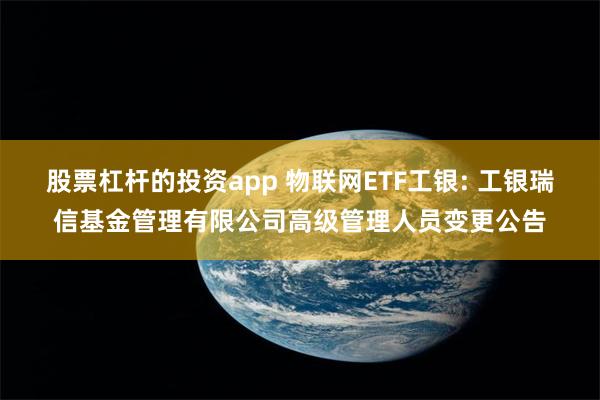股票杠杆的投资app 物联网ETF工银: 工银瑞信基金管理有限公司高级管理人员变更公告