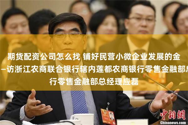 期货配资公司怎么找 铺好民营小微企业发展的金融高速路——访浙江农商联合银行辖内莲都农商银行零售金融部总经理应磊