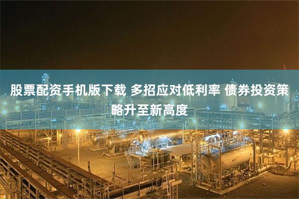 股票配资手机版下载 多招应对低利率 债券投资策略升至新高度