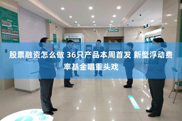 股票融资怎么做 36只产品本周首发 新型浮动费率基金唱重头戏