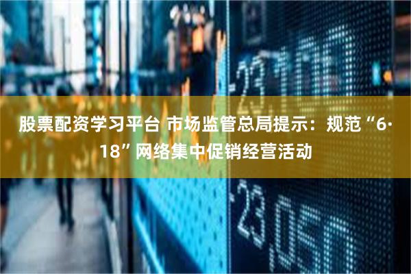 股票配资学习平台 市场监管总局提示：规范“6·18”网络集中促销经营活动