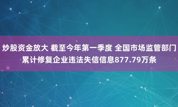 炒股资金放大 截至今年第一季度 全国市场监管部门累计修复企业违法失信信息877.79万条