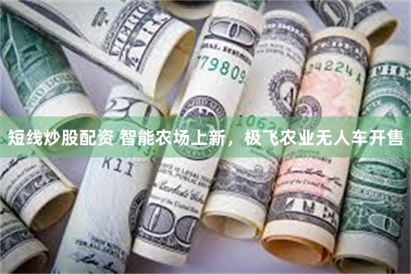 短线炒股配资 智能农场上新，极飞农业无人车开售