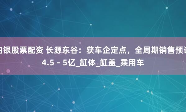 白银股票配资 长源东谷：获车企定点，全周期销售预计4.5 - 5亿_缸体_缸盖_乘用车