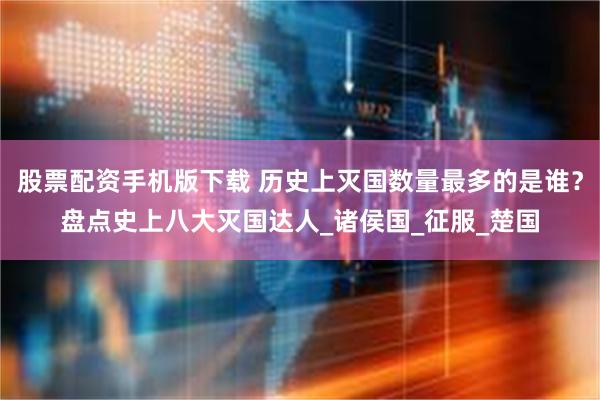 股票配资手机版下载 历史上灭国数量最多的是谁？盘点史上八大灭国达人_诸侯国_征服_楚国