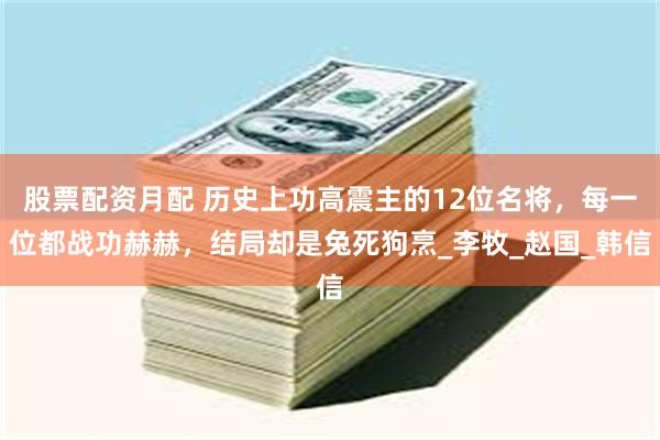 股票配资月配 历史上功高震主的12位名将，每一位都战功赫赫，结局却是兔死狗烹_李牧_赵国_韩信