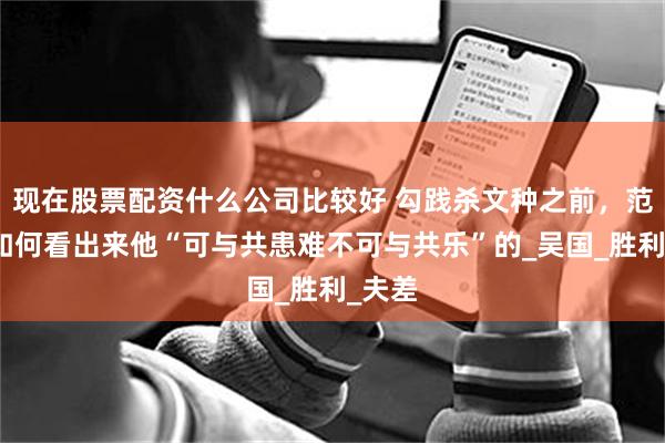 现在股票配资什么公司比较好 勾践杀文种之前，范蠡是如何看出来他“可与共患难不可与共乐”的_吴国_胜利_夫差