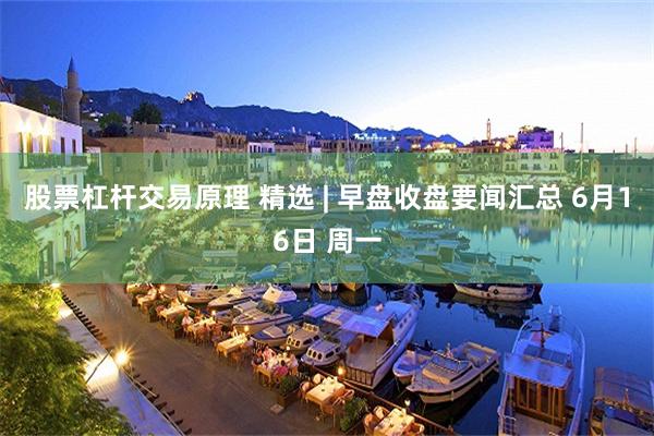 股票杠杆交易原理 精选 | 早盘收盘要闻汇总 6月16日 周一