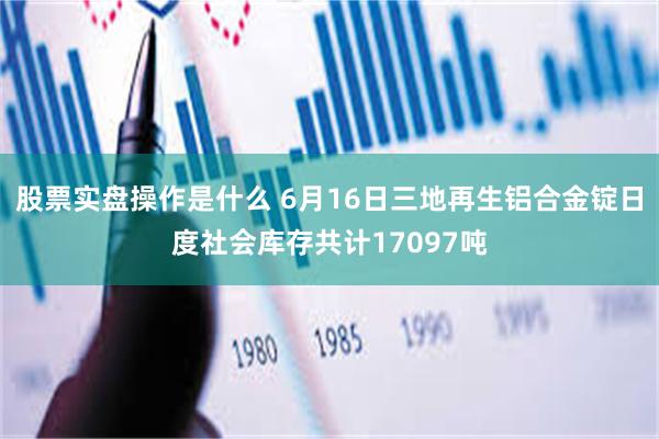 股票实盘操作是什么 6月16日三地再生铝合金锭日度社会库存共计17097吨