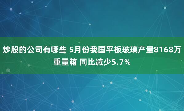 炒股的公司有哪些 5月份我国平板玻璃产量8168万重量箱 同比减少5.7%