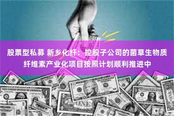 股票型私募 新乡化纤：控股子公司的菌草生物质纤维素产业化项目按照计划顺利推进中