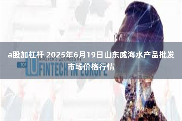 a股加杠杆 2025年6月19日山东威海水产品批发市场价格行情