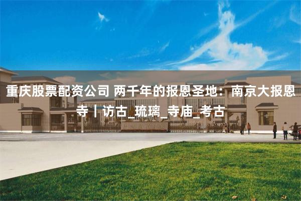 重庆股票配资公司 两千年的报恩圣地：南京大报恩寺｜访古_琉璃_寺庙_考古