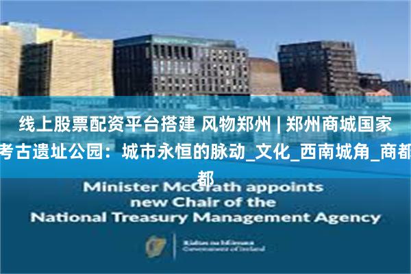 线上股票配资平台搭建 风物郑州 | 郑州商城国家考古遗址公园：城市永恒的脉动_文化_西南城角_商都