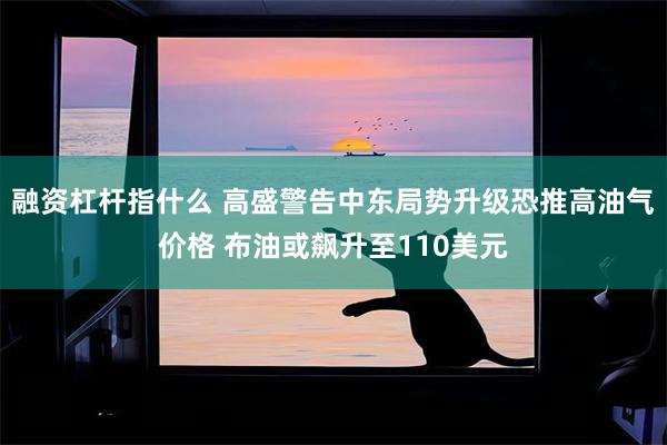 融资杠杆指什么 高盛警告中东局势升级恐推高油气价格 布油或飙升至110美元