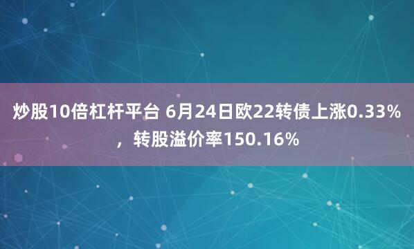 炒股10倍杠杆平台 6月24日欧22转债上涨0.33%，转股溢价率150.16%