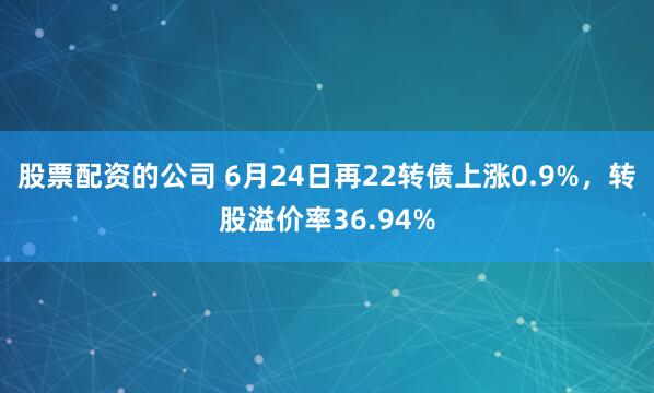 股票配资的公司 6月24日再22转债上涨0.9%，转股溢价率36.94%