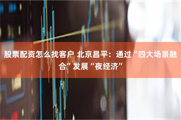 股票配资怎么找客户 北京昌平：通过“四大场景融合”发展“夜经济”