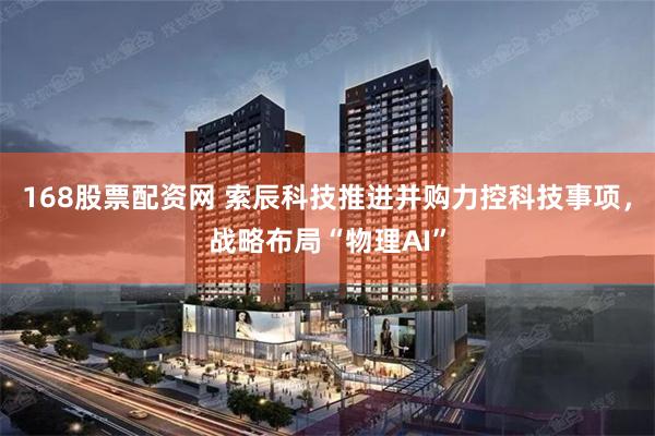 168股票配资网 索辰科技推进并购力控科技事项，战略布局“物理AI”