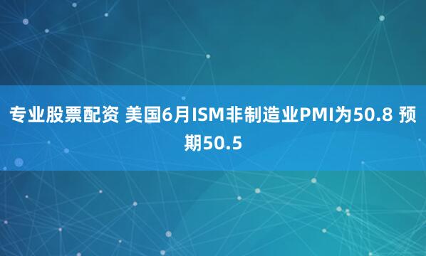 专业股票配资 美国6月ISM非制造业PMI为50.8 预期50.5
