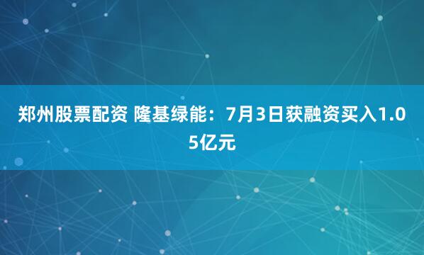 郑州股票配资 隆基绿能：7月3日获融资买入1.05亿元