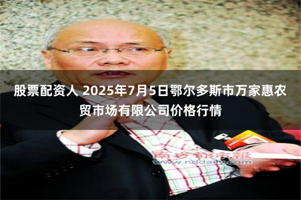 股票配资人 2025年7月5日鄂尔多斯市万家惠农贸市场有限公司价格行情