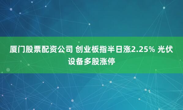 厦门股票配资公司 创业板指半日涨2.25% 光伏设备多股涨停