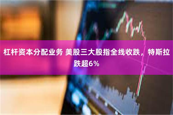 杠杆资本分配业务 美股三大股指全线收跌，特斯拉跌超6%