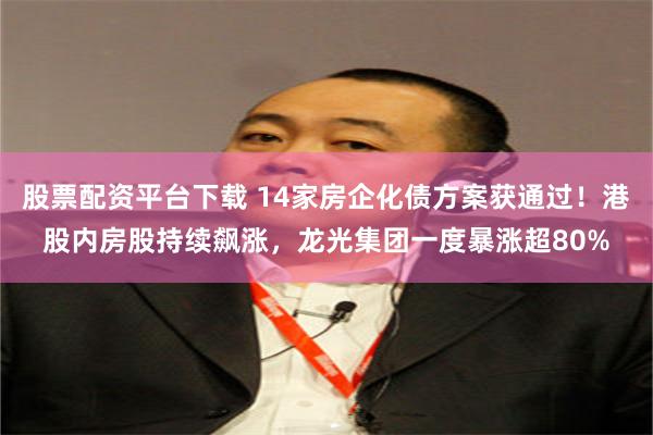 股票配资平台下载 14家房企化债方案获通过！港股内房股持续飙涨，龙光集团一度暴涨超80%