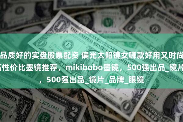 品质好的实盘股票配资 偏光太阳镜女哪款好用又时尚?精选几款高性价比墨镜推荐，mikibobo墨镜，500强出品_镜片_品牌_眼镜