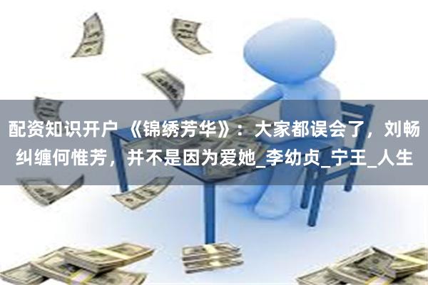 配资知识开户 《锦绣芳华》：大家都误会了，刘畅纠缠何惟芳，并不是因为爱她_李幼贞_宁王_人生