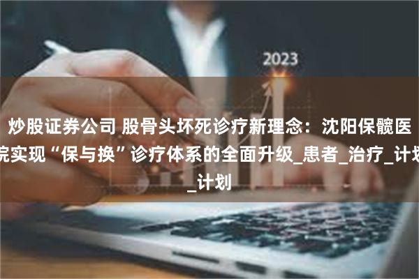 炒股证券公司 股骨头坏死诊疗新理念：沈阳保髋医院实现“保与换”诊疗体系的全面升级_患者_治疗_计划