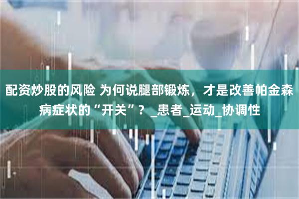 配资炒股的风险 为何说腿部锻炼，才是改善帕金森病症状的“开关”？_患者_运动_协调性