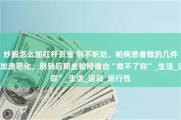 炒股怎么加杠杆资金 别不听劝，帕病患者做的几件事会让病情加速恶化，别到后期坐轮椅谁也“救不了你”_生活_运动_进行性