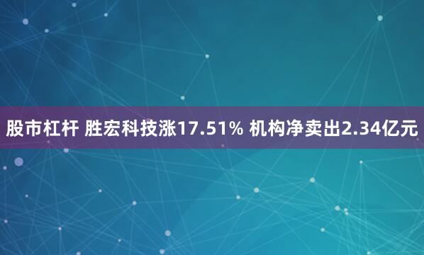 股市杠杆 胜宏科技涨17.51% 机构净卖出2.34亿元