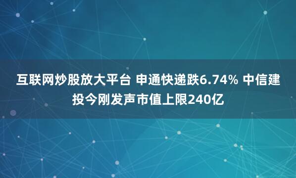 互联网炒股放大平台 申通快递跌6.74% 中信建投今刚发声市值上限240亿