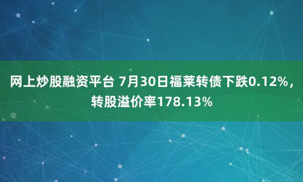 网上炒股融资平台 7月30日福莱转债下跌0.12%，转股溢价率178.13%