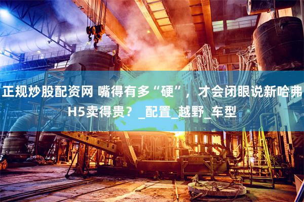 正规炒股配资网 嘴得有多“硬”，才会闭眼说新哈弗H5卖得贵？_配置_越野_车型