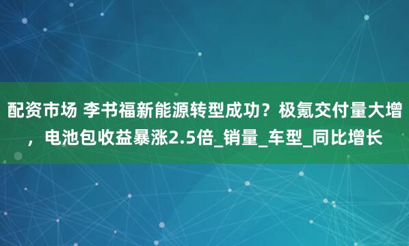 配资市场 李书福新能源转型成功？极氪交付量大增，电池包收益暴涨2.5倍_销量_车型_同比增长