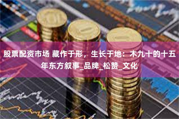 股票配资市场 藏作于形，生长于地：木九十的十五年东方叙事_品牌_松赞_文化