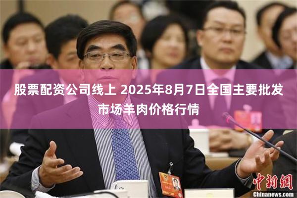 股票配资公司线上 2025年8月7日全国主要批发市场羊肉价格行情