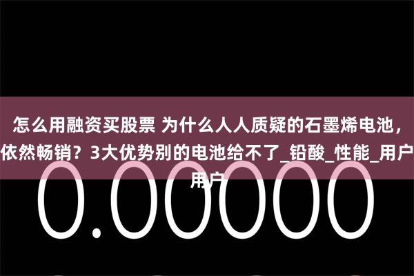 怎么用融资买股票 为什么人人质疑的石墨烯电池，依然畅销？3大优势别的电池给不了_铅酸_性能_用户