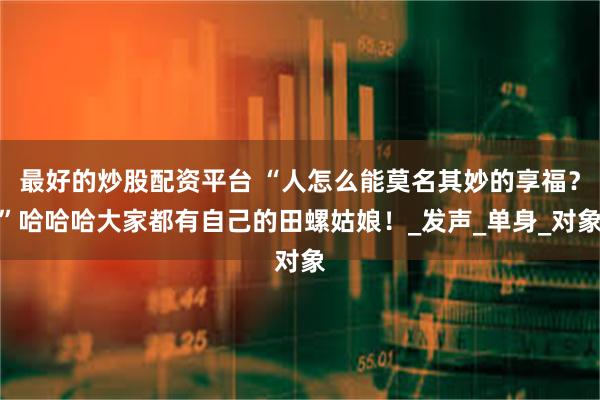 最好的炒股配资平台 “人怎么能莫名其妙的享福？”哈哈哈大家都有自己的田螺姑娘！_发声_单身_对象
