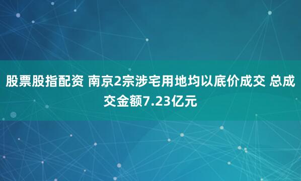 股票股指配资 南京2宗涉宅用地均以底价成交 总成交金额7.23亿元