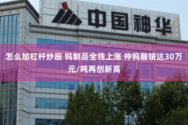 怎么加杠杆炒股 钨制品全线上涨 仲钨酸铵达30万元/吨再创新高