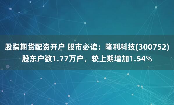 股指期货配资开户 股市必读：隆利科技(300752)股东户数1.77万户，较上期增加1.54%