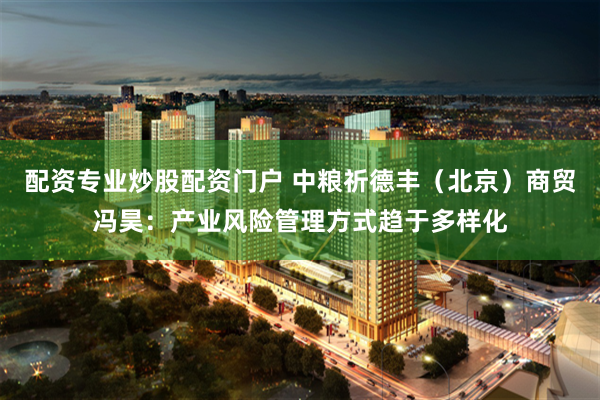 配资专业炒股配资门户 中粮祈德丰（北京）商贸冯昊：产业风险管理方式趋于多样化