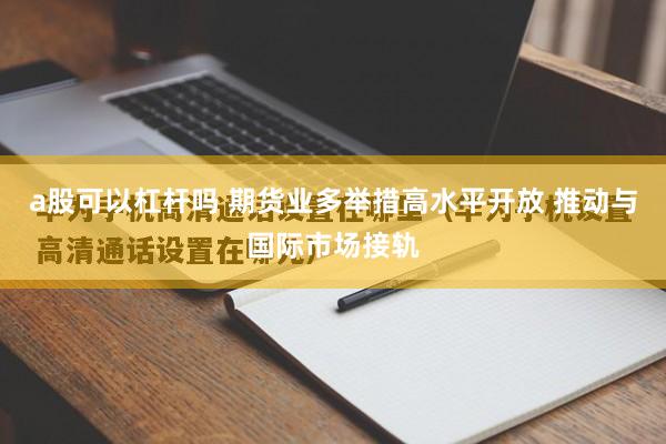 a股可以杠杆吗 期货业多举措高水平开放 推动与国际市场接轨
