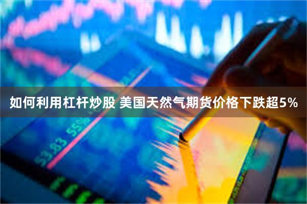 如何利用杠杆炒股 美国天然气期货价格下跌超5%