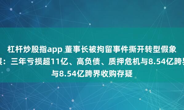 杠杆炒股指app 董事长被拘留事件撕开转型假象？万通发展：三年亏损超11亿、高负债、质押危机与8.54亿跨界收购存疑